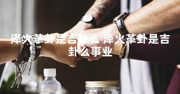 泽火革卦是吉卦么 泽火革卦是吉卦么事业
